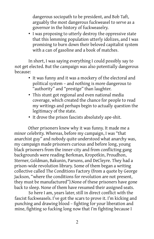 dangerous sociopath to be president, and Bob Taft, arguably the most dangerous fuckweasel to serve as a governor in the history of fuckweaselry,  * Twas proposing to utterly destroy the oppressive state that this lemming population utterly idolizes, and 1 was promising to burn down their beloved capitalist system ‘with a can of gasoline and a book of matches.  In short, I was saying everything I could possibly say to not get elected. But the campaign was also potentially dangerous because: « It was funny and it was a mockery of the electoral and political system - and nothing is more dangerous to “authority” and “prestige” than laughter.  « This stunt got regional and even national media coverage, which created the chance for people to read ‘my writings and perhaps begin to actually question the legitimacy of the state.  « It drove the prison fascists absolutely ape-shit.  Other prisoners knew why it was funny. It made me a minor celebrity. Whereas, before my campaign, I was “that anarchist guy” and nobody quite understood what anarchy was, my campaign made prisoners curious and before long, young black prisoners from the inner-city and from conflicting gang backgrounds were reading Berkman, Kropotkin, Proudhon, Sterner, Goldman, Bakunin, Parsons, and DeCleyre. They had a prison-wide revolution library. Some of them began a writing collective called The Conditions Factory (from a quote by George Jackson, “where the conditions for revolution are not present, they must be manufactured”).None of these prisoners have gone back to sleep. None of them have resumed their assigned seats.  50 here I am, years later, still in direct conflict with the fascist fuckweasels. ’ve got the scars to prove it. I’m kicking and punching and drawing blood - fighting for your liberation and mine, fighting so fucking long now that I’m fighting because I 